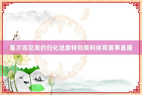 塞尔吉尼奥的归化进度特别顺利体育赛事直播