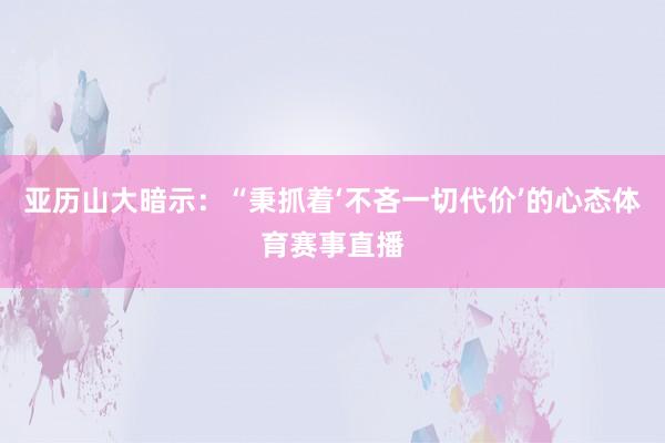 亚历山大暗示：“秉抓着‘不吝一切代价’的心态体育赛事直播
