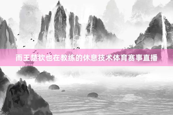 而王楚钦也在教练的休息技术体育赛事直播