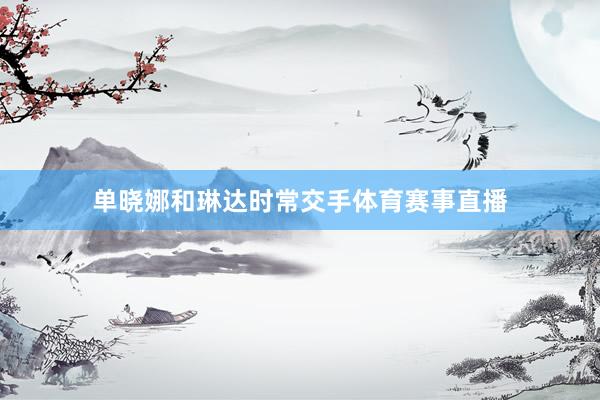 单晓娜和琳达时常交手体育赛事直播