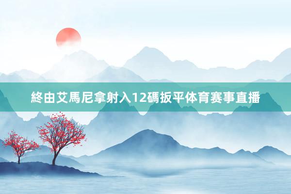 終由艾馬尼拿射入12碼扳平体育赛事直播