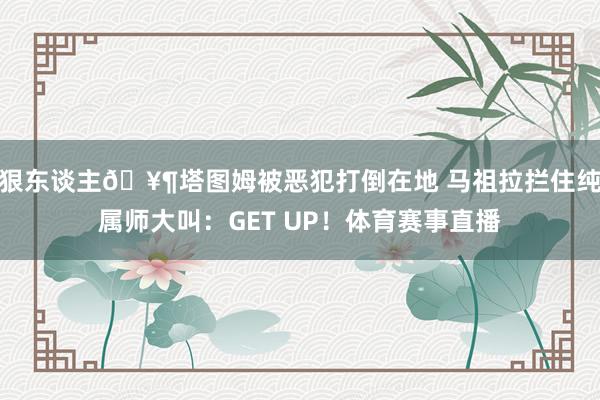 狠东谈主🥶塔图姆被恶犯打倒在地 马祖拉拦住纯属师大叫：GET UP！体育赛事直播