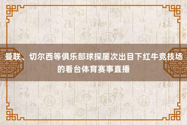 曼联、切尔西等俱乐部球探屡次出目下红牛竞技场的看台体育赛事直播