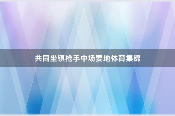 共同坐镇枪手中场要地体育集锦