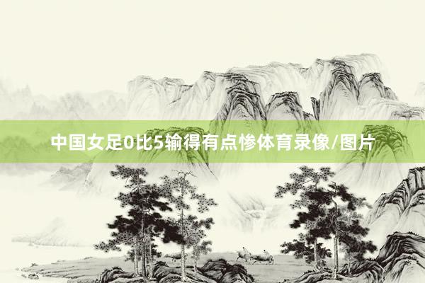 中国女足0比5输得有点惨体育录像/图片