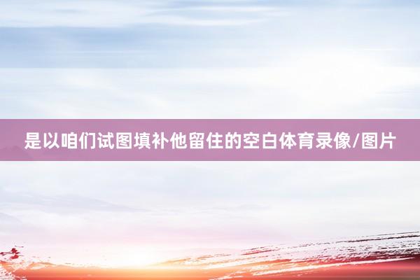 是以咱们试图填补他留住的空白体育录像/图片
