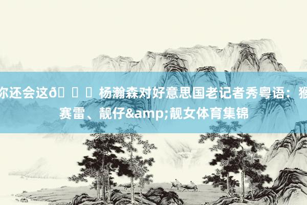 你还会这😂杨瀚森对好意思国老记者秀粤语：猴赛雷、靓仔&靓女体育集锦