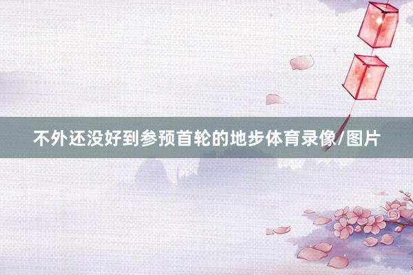 不外还没好到参预首轮的地步体育录像/图片