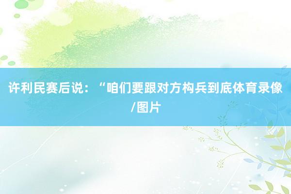 许利民赛后说：“咱们要跟对方构兵到底体育录像/图片