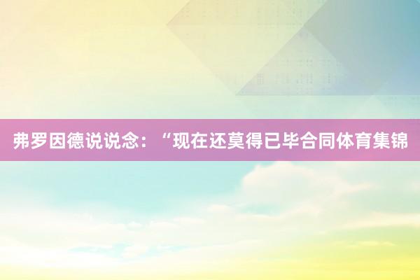 弗罗因德说说念：“现在还莫得已毕合同体育集锦