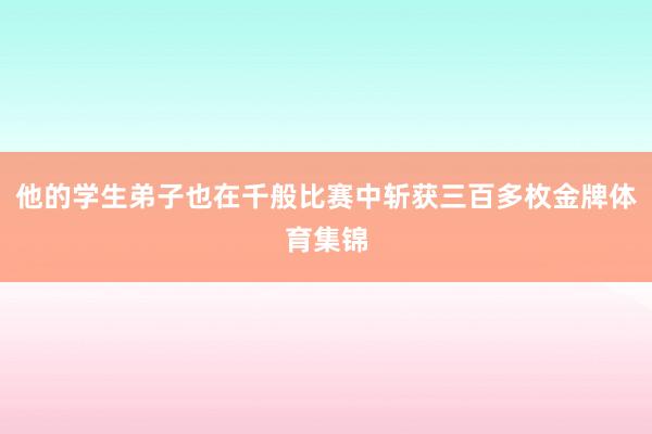 他的学生弟子也在千般比赛中斩获三百多枚金牌体育集锦