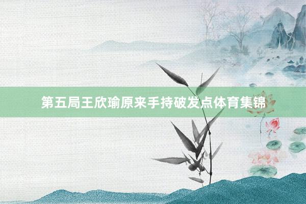 第五局王欣瑜原来手持破发点体育集锦