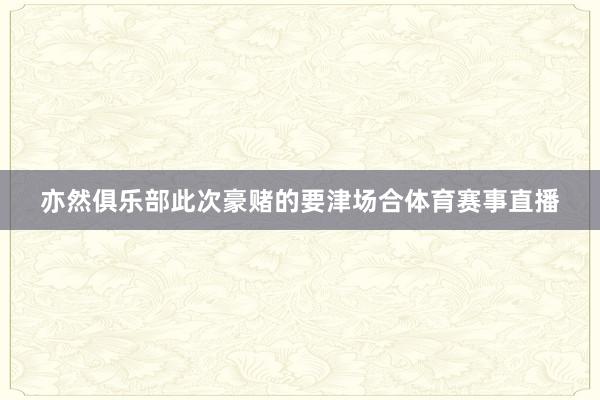 亦然俱乐部此次豪赌的要津场合体育赛事直播