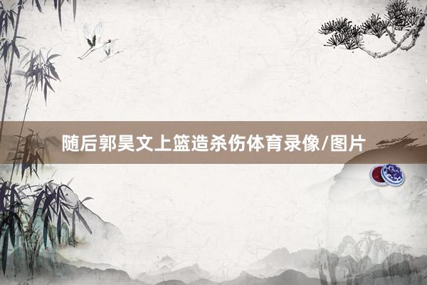 随后郭昊文上篮造杀伤体育录像/图片