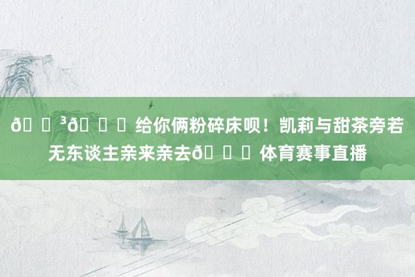😳💞给你俩粉碎床呗！凯莉与甜茶旁若无东谈主亲来亲去💋体育赛事直播