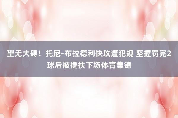 望无大碍！托尼-布拉德利快攻遭犯规 坚握罚完2球后被搀扶下场体育集锦