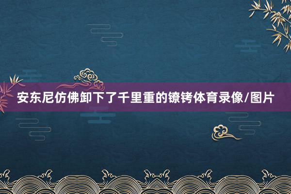 安东尼仿佛卸下了千里重的镣铐体育录像/图片