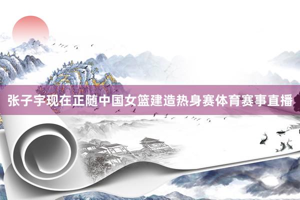 张子宇现在正随中国女篮建造热身赛体育赛事直播