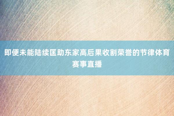 即便未能陆续匡助东家高后果收割荣誉的节律体育赛事直播