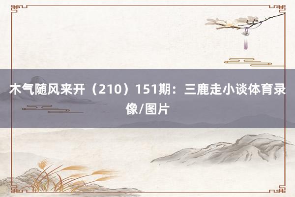 木气随风来开（210）　　151期：三鹿走小谈体育录像/图片