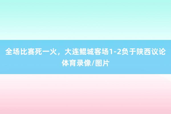 全场比赛死一火，大连鲲城客场1-2负于陕西议论体育录像/图片