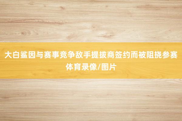 大白鲨因与赛事竞争敌手提拔商签约而被阻挠参赛体育录像/图片