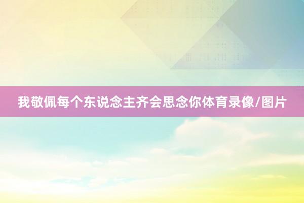 我敬佩每个东说念主齐会思念你体育录像/图片