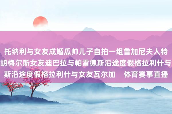 托纳利与女友成婚瓜帅儿子自拍一组鲁加尼夫人特尔施特根与女友度假胡梅尔斯女友迪巴拉与帕雷德斯沿途度假格拉利什与女友瓦尔加    体育赛事直播