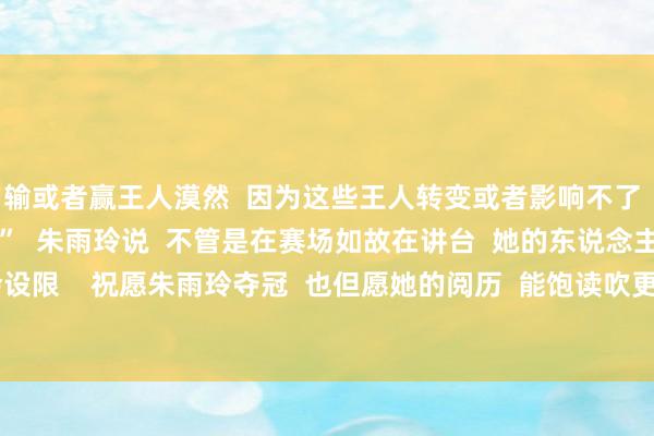 输或者赢王人漠然  因为这些王人转变或者影响不了  我改日的东说念主生”  朱雨玲说  不管是在赛场如故在讲台  她的东说念主生王人不会设限    祝愿朱雨玲夺冠  也但愿她的阅历  能饱读吹更多东说念主  勇敢逐梦 体育录像/图片