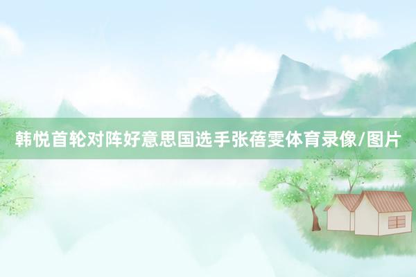 韩悦首轮对阵好意思国选手张蓓雯体育录像/图片