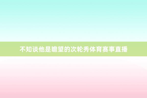 不知谈他是瞻望的次轮秀体育赛事直播