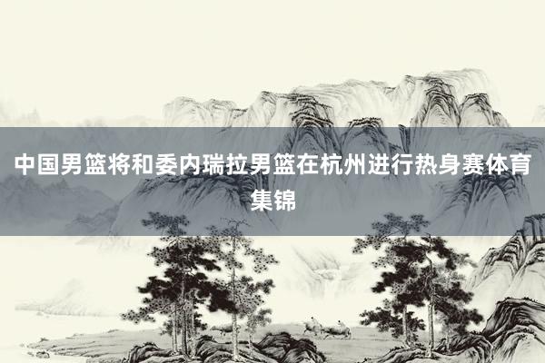 中国男篮将和委内瑞拉男篮在杭州进行热身赛体育集锦