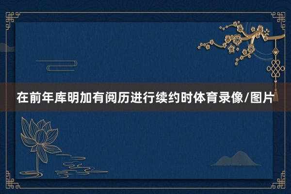 在前年库明加有阅历进行续约时体育录像/图片