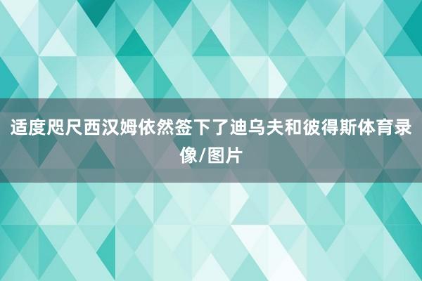 适度咫尺西汉姆依然签下了迪乌夫和彼得斯体育录像/图片