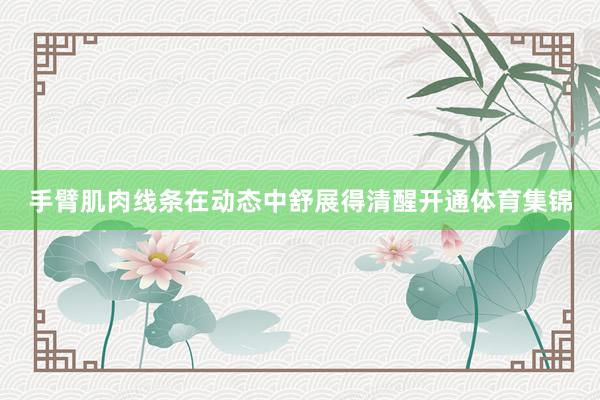 手臂肌肉线条在动态中舒展得清醒开通体育集锦
