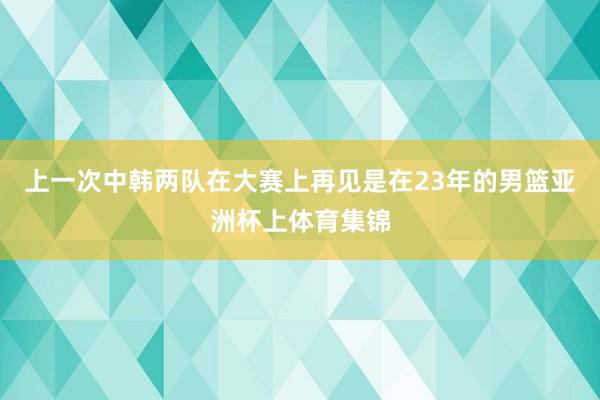 上一次中韩两队在大赛上再见是在23年的男篮亚洲杯上体育集锦
