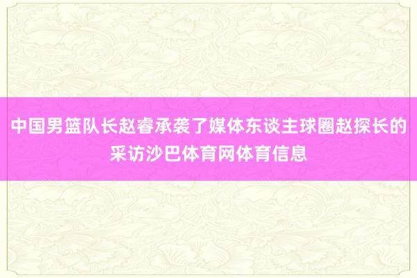 中国男篮队长赵睿承袭了媒体东谈主球圈赵探长的采访沙巴体育网体育信息