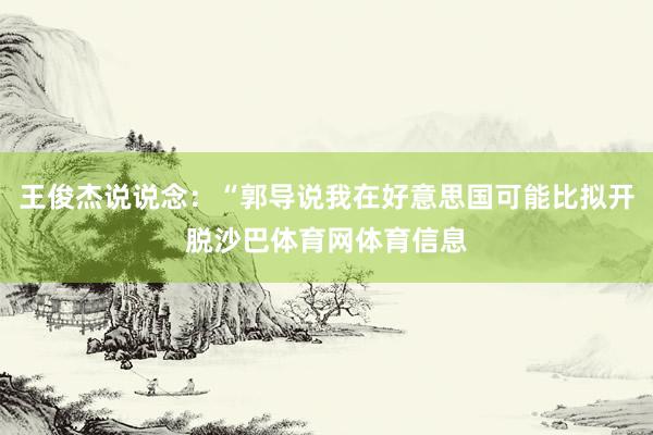 王俊杰说说念:“郭导说我在好意思国可能比拟开脱沙巴体育网体育信息