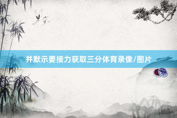 并默示要接力获取三分体育录像/图片