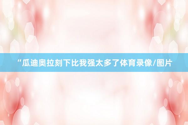 “瓜迪奥拉刻下比我强太多了体育录像/图片