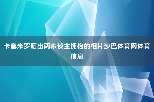 卡塞米罗晒出两东谈主拥抱的相片沙巴体育网体育信息