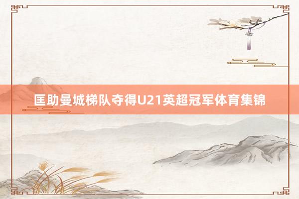 匡助曼城梯队夺得U21英超冠军体育集锦