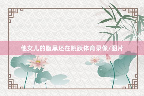 他女儿的腹黑还在跳跃体育录像/图片