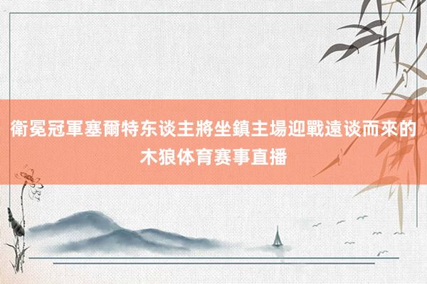 衛冕冠軍塞爾特东谈主將坐鎮主場迎戰遠谈而來的木狼体育赛事直播