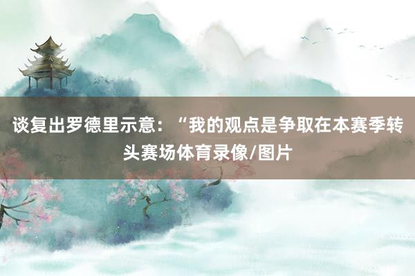 谈复出罗德里示意：“我的观点是争取在本赛季转头赛场体育录像/图片