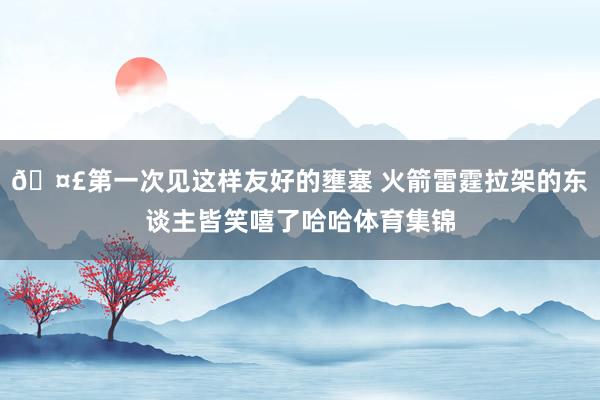 🤣第一次见这样友好的壅塞 火箭雷霆拉架的东谈主皆笑嘻了哈哈体育集锦