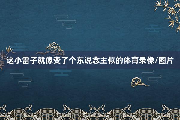 这小雷子就像变了个东说念主似的体育录像/图片