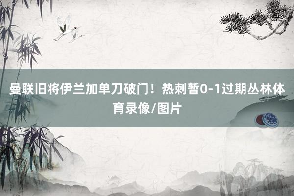 曼联旧将伊兰加单刀破门！热刺暂0-1过期丛林体育录像/图片