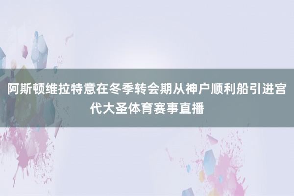 阿斯顿维拉特意在冬季转会期从神户顺利船引进宫代大圣体育赛事直播