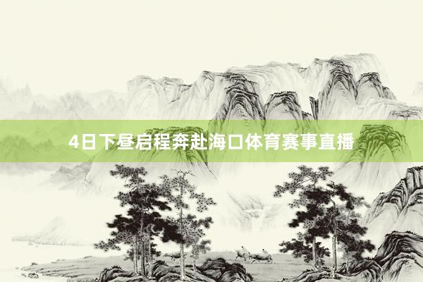 4日下昼启程奔赴海口体育赛事直播